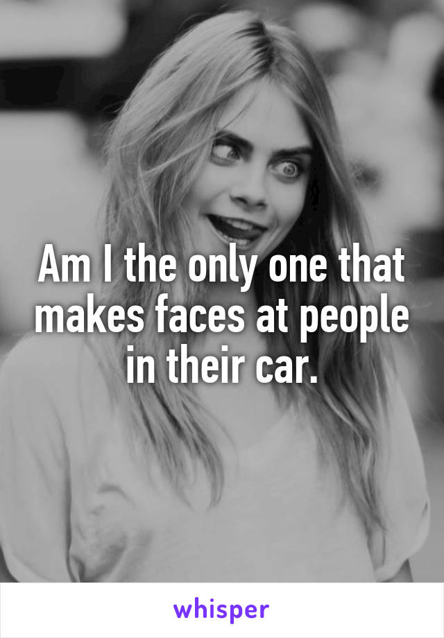 Am I the only one that makes faces at people in their car.