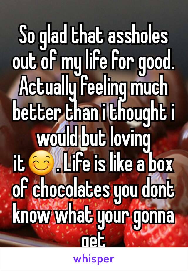 So glad that assholes out of my life for good. Actually feeling much better than i thought i would but loving it😊. Life is like a box of chocolates you dont know what your gonna get