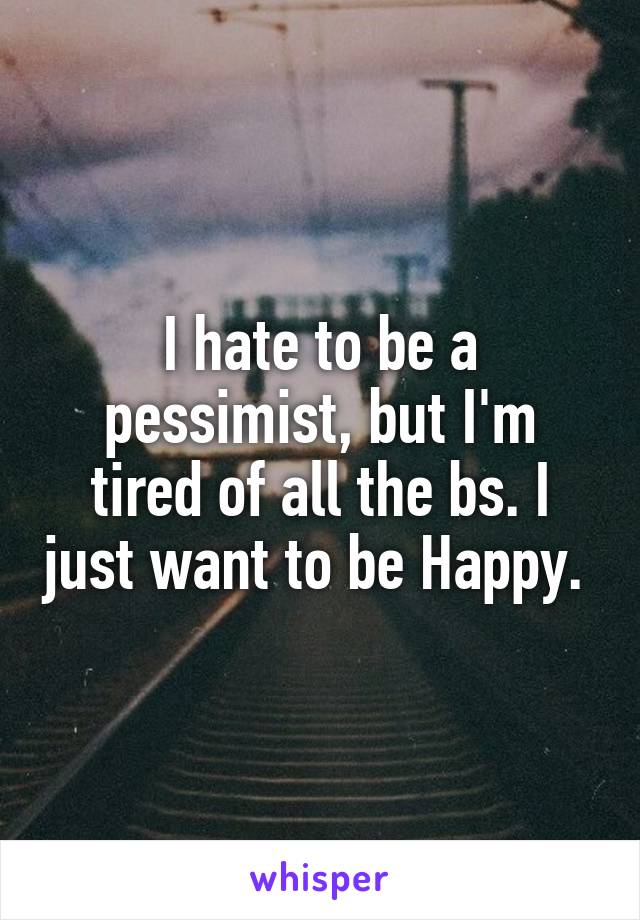 I hate to be a pessimist, but I'm tired of all the bs. I just want to be Happy. 