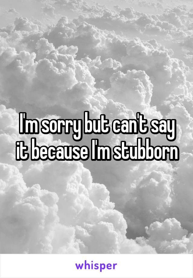 I'm sorry but can't say it because I'm stubborn