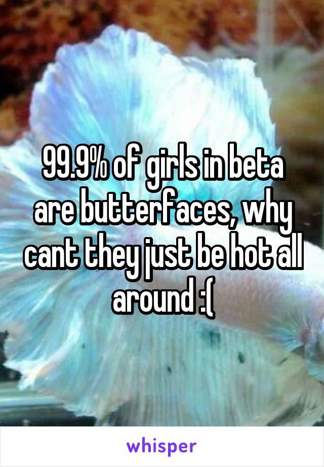 99.9% of girls in beta are butterfaces, why cant they just be hot all around :(