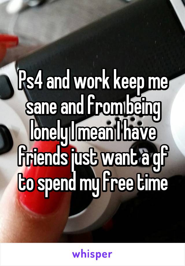 Ps4 and work keep me sane and from being lonely I mean I have friends just want a gf to spend my free time