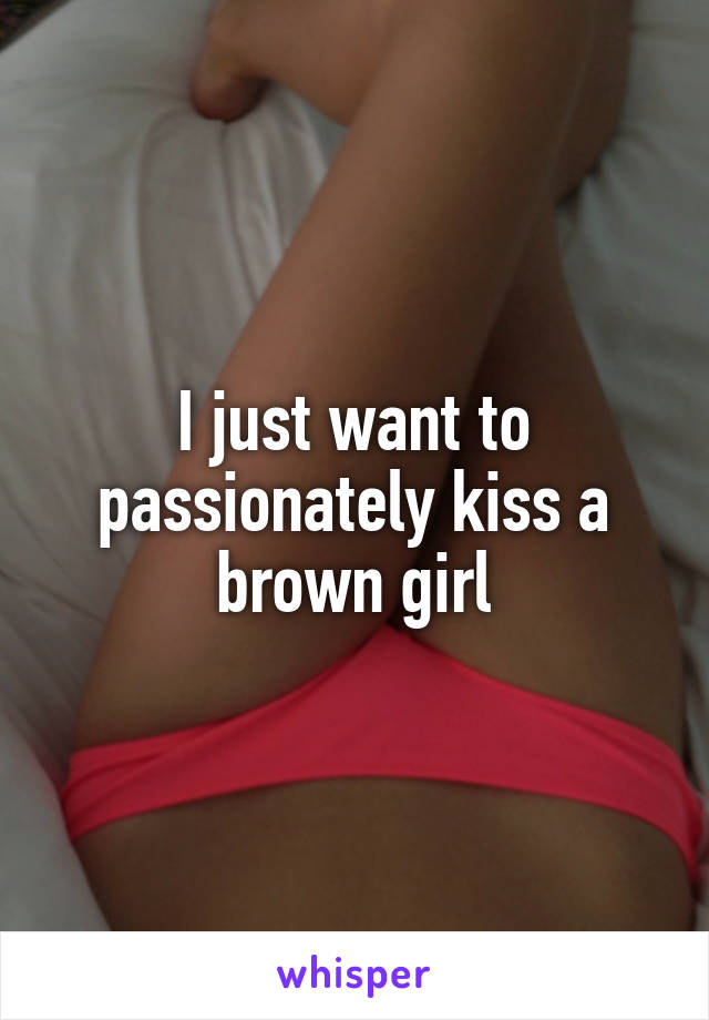 I just want to passionately kiss a brown girl