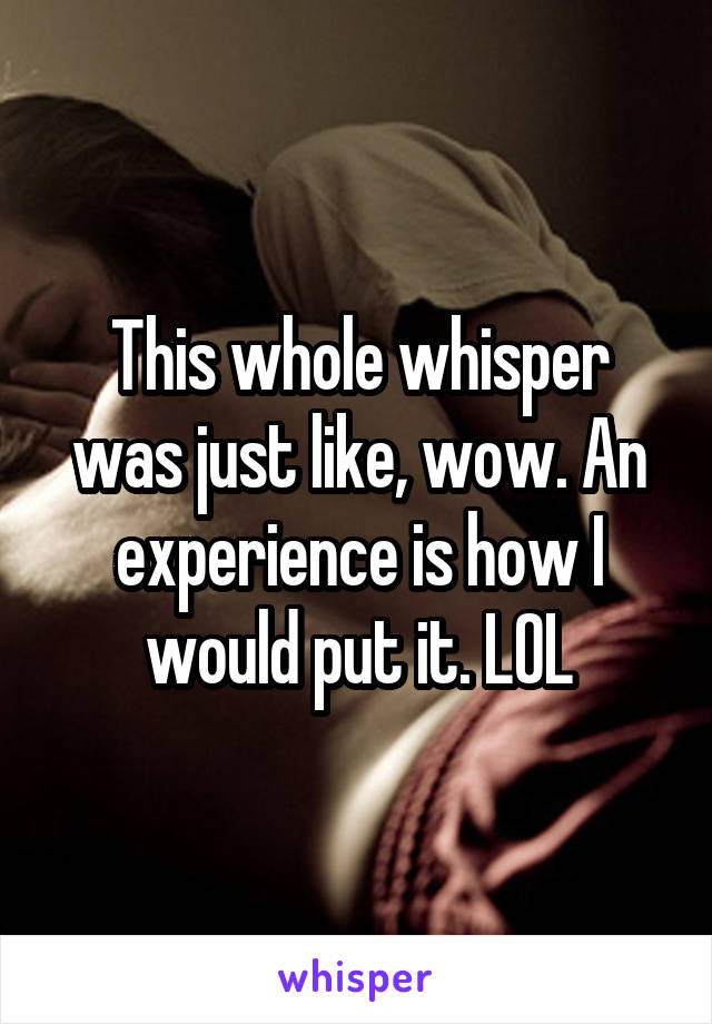 This whole whisper was just like, wow. An experience is how I would put it. LOL