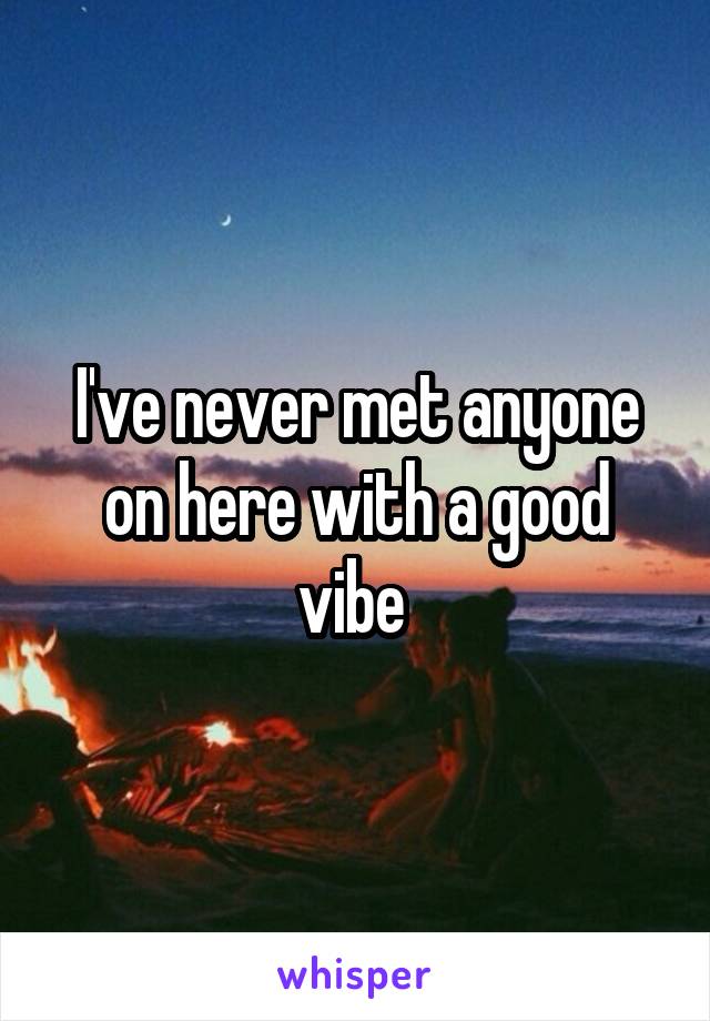 I've never met anyone on here with a good vibe 