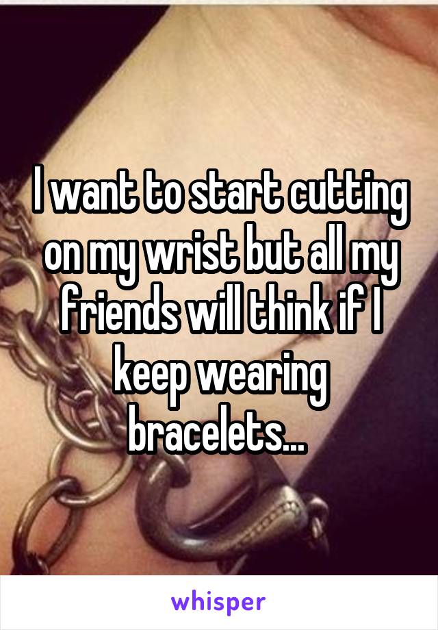 I want to start cutting on my wrist but all my friends will think if I keep wearing bracelets... 