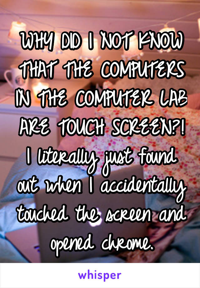 WHY DID I NOT KNOW THAT THE COMPUTERS IN THE COMPUTER LAB ARE TOUCH SCREEN?! I literally just found out when I accidentally touched the screen and opened chrome.