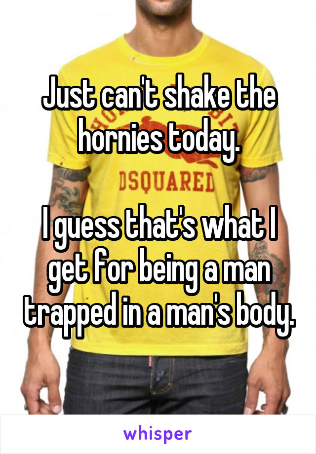 Just can't shake the hornies today.

I guess that's what I get for being a man trapped in a man's body. 