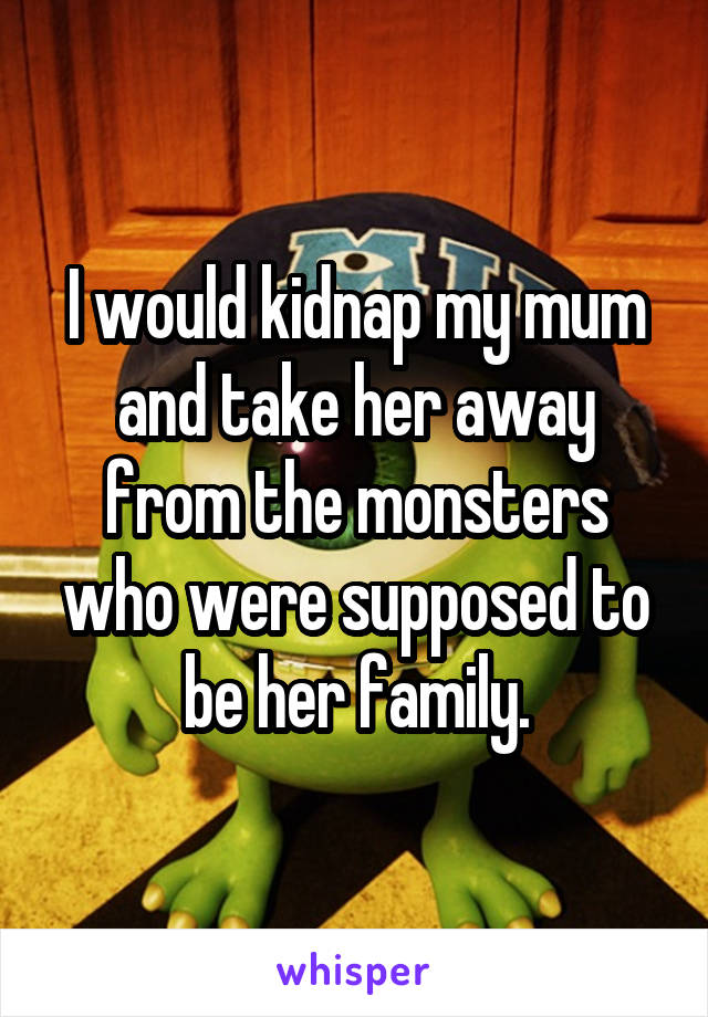 I would kidnap my mum and take her away from the monsters who were supposed to be her family.