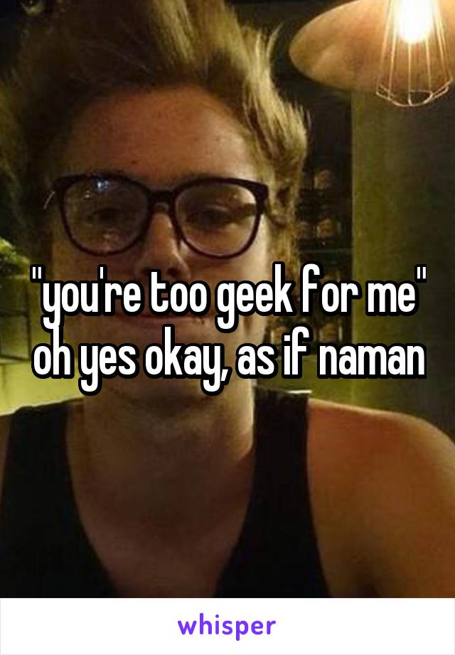 "you're too geek for me" oh yes okay, as if naman