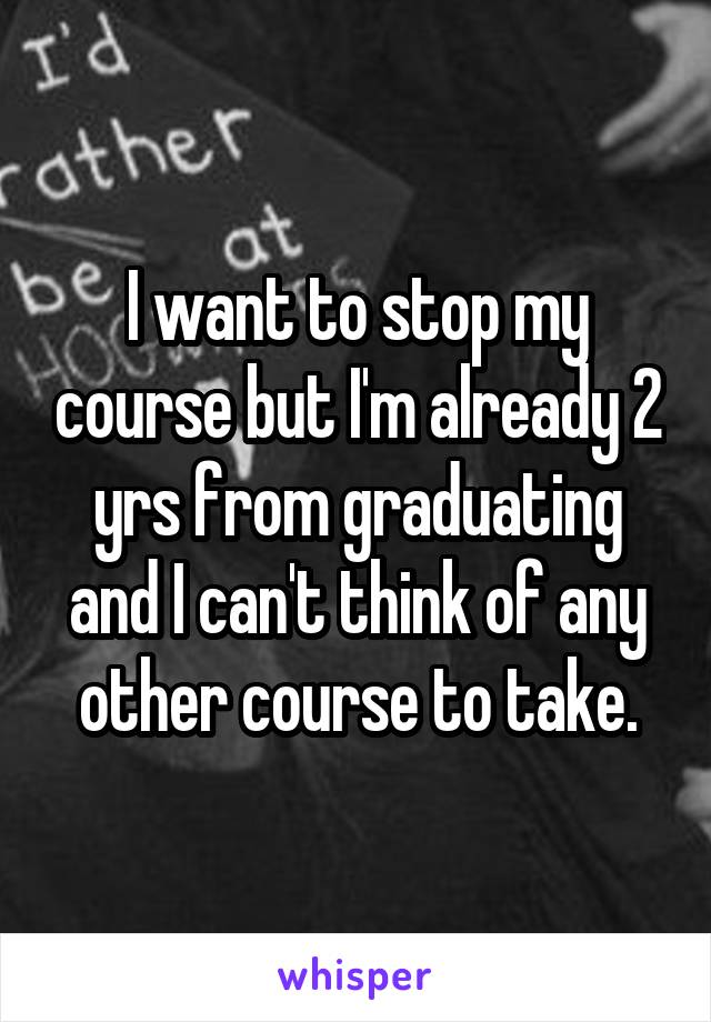 I want to stop my course but I'm already 2 yrs from graduating and I can't think of any other course to take.