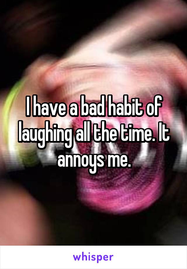 I have a bad habit of laughing all the time. It annoys me.