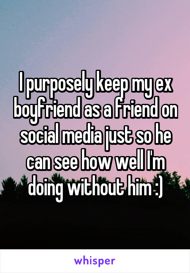 I purposely keep my ex boyfriend as a friend on social media just so he can see how well I'm doing without him :)