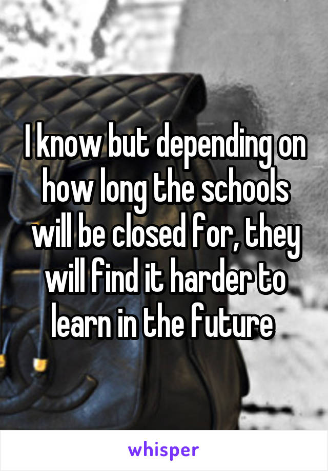 I know but depending on how long the schools will be closed for, they will find it harder to learn in the future 