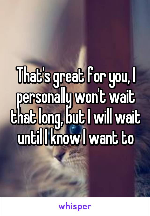 That's great for you, I personally won't wait that long, but I will wait until I know I want to