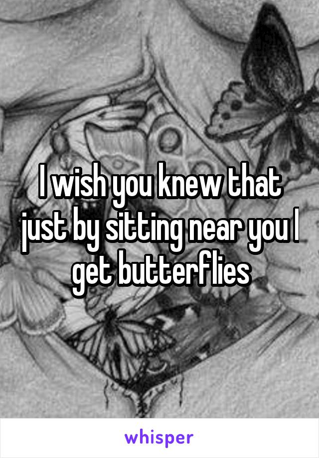 I wish you knew that just by sitting near you I get butterflies