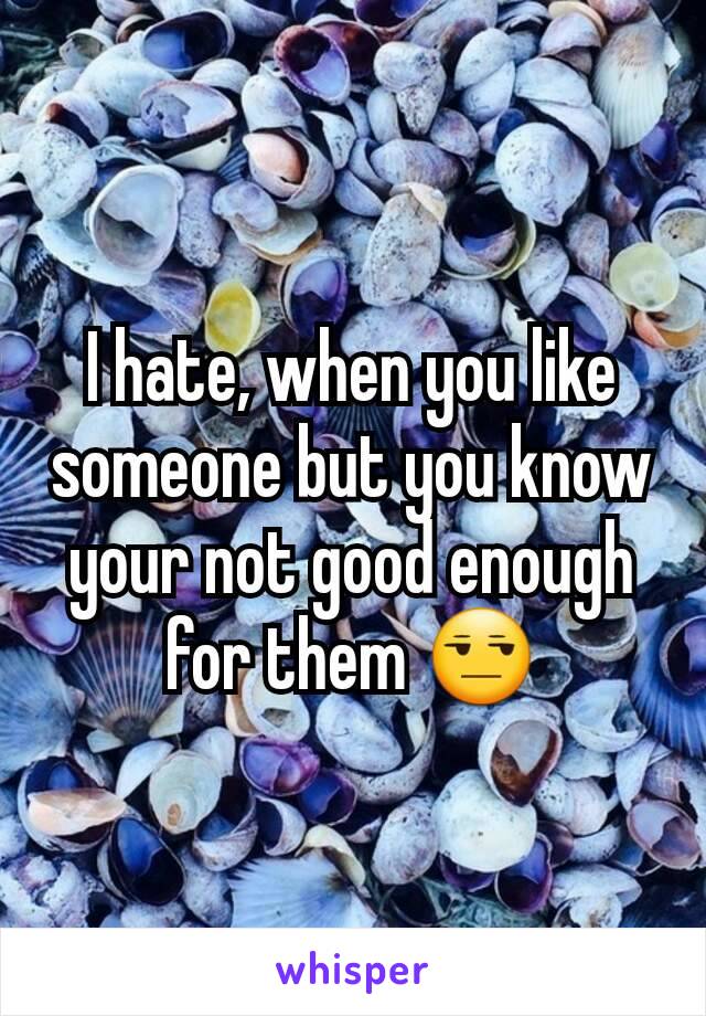 I hate, when you like someone but you know your not good enough for them 😒