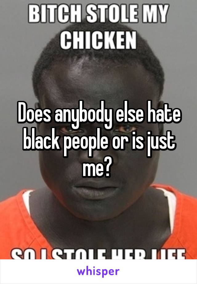 Does anybody else hate black people or is just me? 