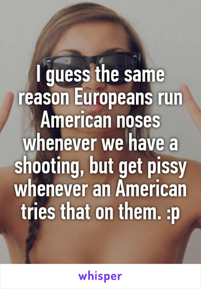 I guess the same reason Europeans run American noses whenever we have a shooting, but get pissy whenever an American tries that on them. :p