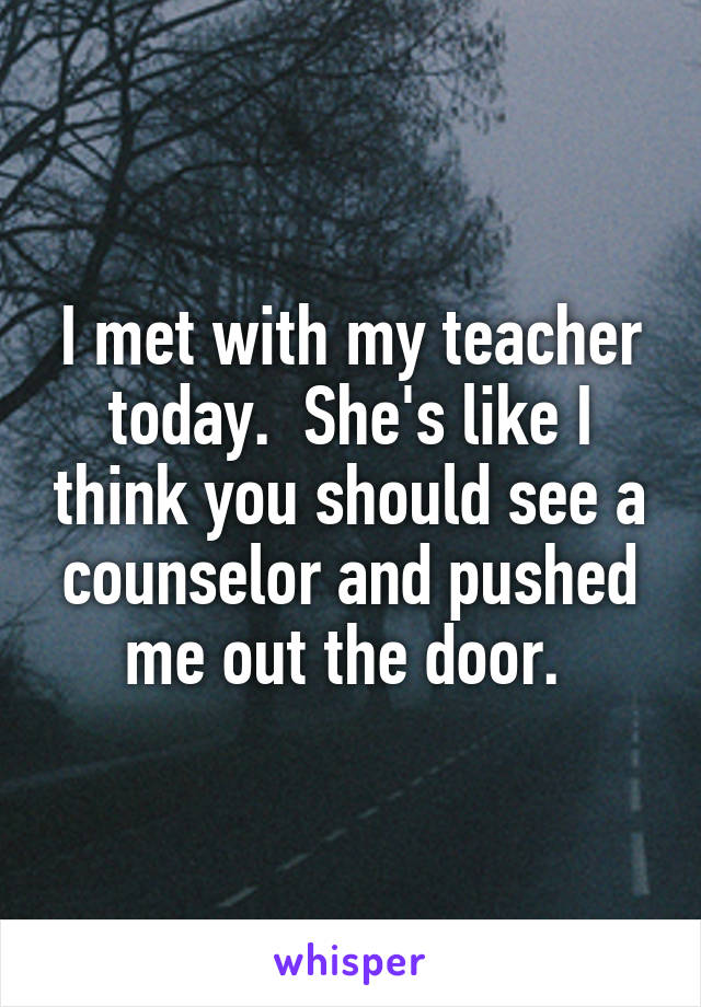 I met with my teacher today.  She's like I think you should see a counselor and pushed me out the door. 