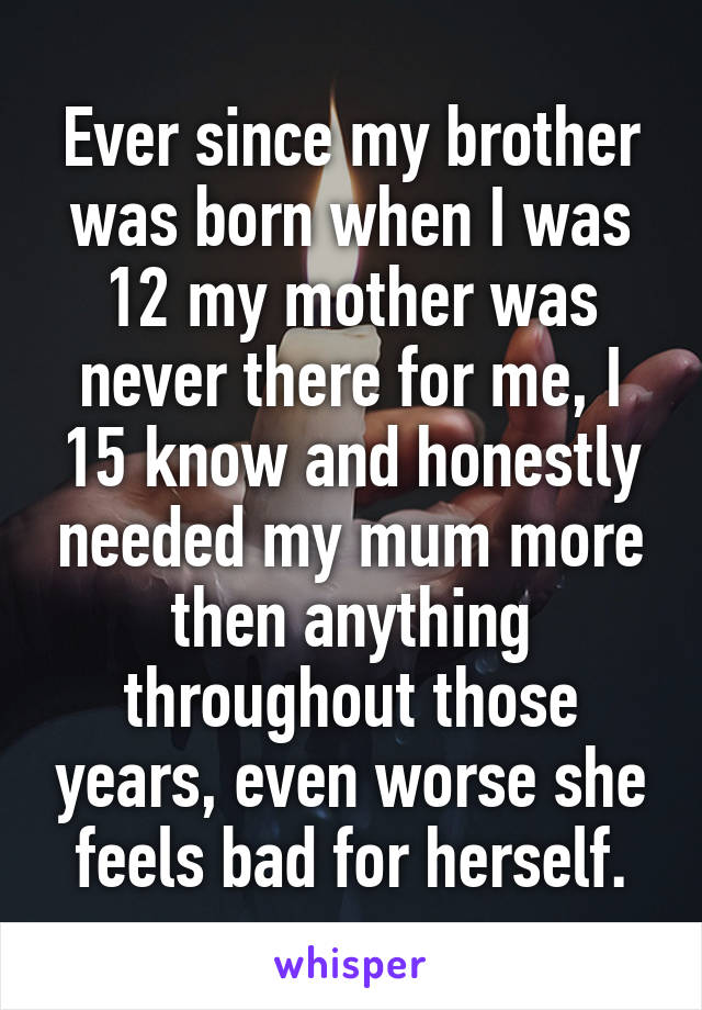 Ever since my brother was born when I was 12 my mother was never there for me, I 15 know and honestly needed my mum more then anything throughout those years, even worse she feels bad for herself.