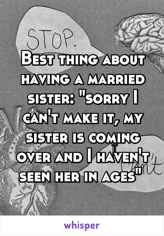 Best thing about having a married sister: "sorry I can't make it, my sister is coming over and I haven't seen her in ages" 