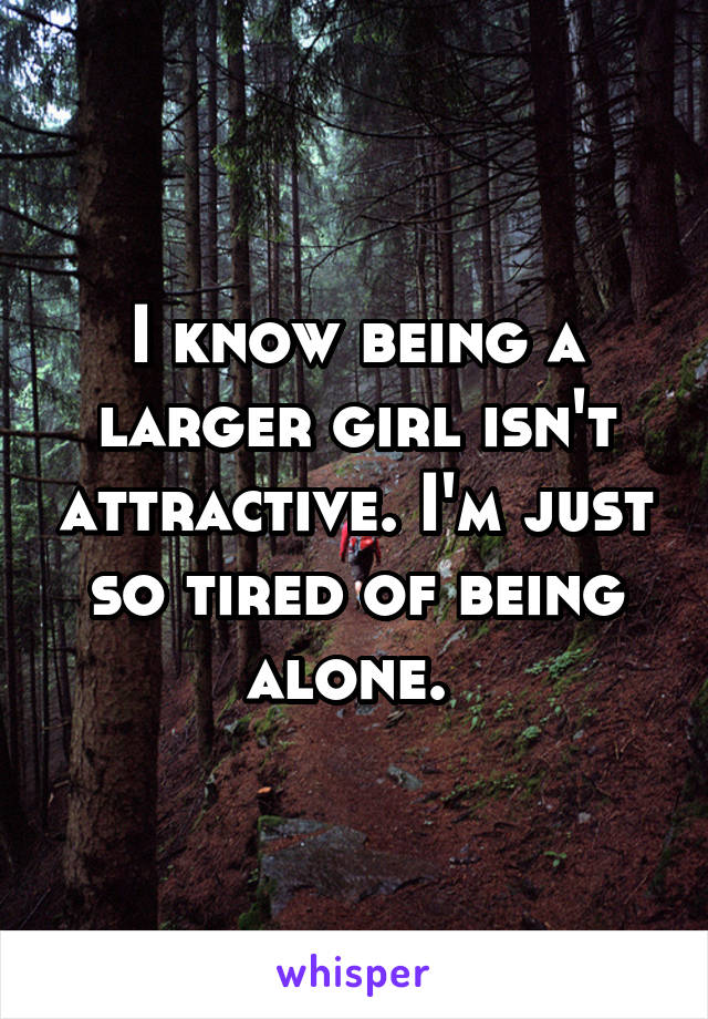 I know being a larger girl isn't attractive. I'm just so tired of being alone. 