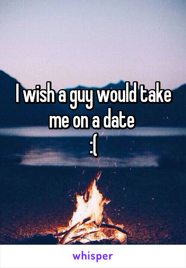 I wish a guy would take me on a date 
:(
