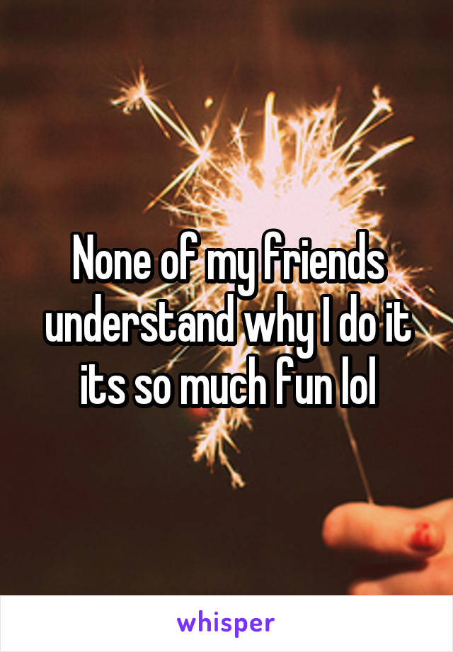 None of my friends understand why I do it its so much fun lol