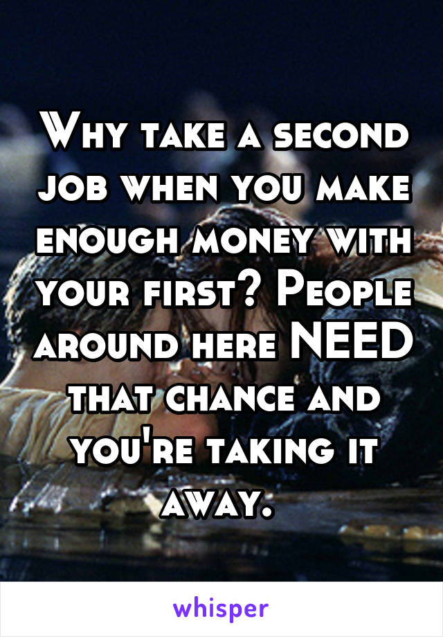 Why take a second job when you make enough money with your first? People around here NEED that chance and you're taking it away. 