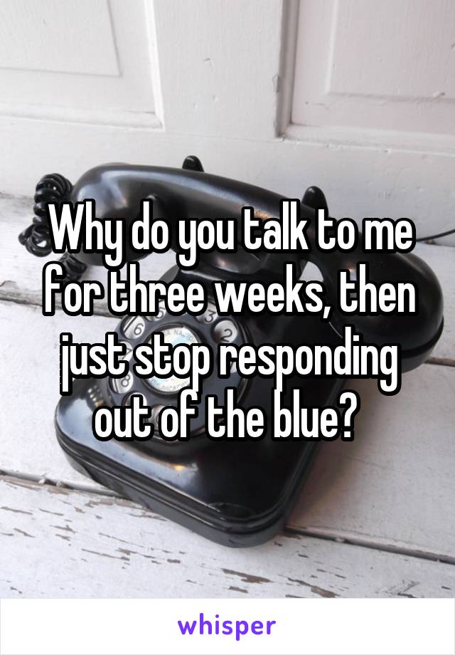 Why do you talk to me for three weeks, then just stop responding out of the blue? 