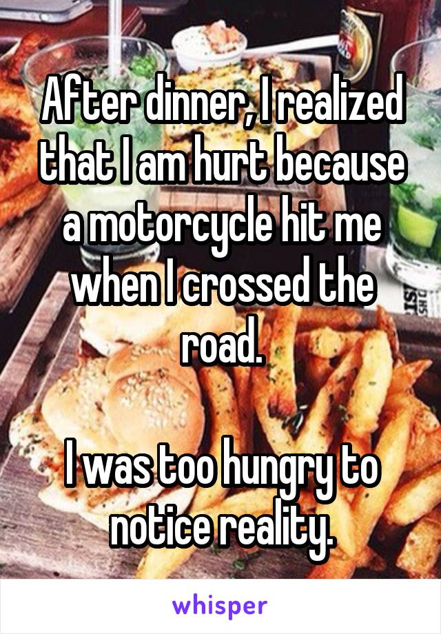 After dinner, I realized that I am hurt because a motorcycle hit me when I crossed the road.

I was too hungry to notice reality.