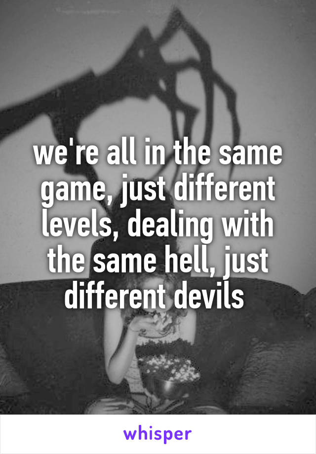 we're all in the same game, just different levels, dealing with the same hell, just different devils 