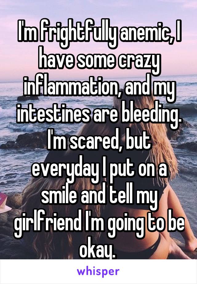 I'm frightfully anemic, I have some crazy inflammation, and my intestines are bleeding. I'm scared, but everyday I put on a smile and tell my girlfriend I'm going to be okay. 