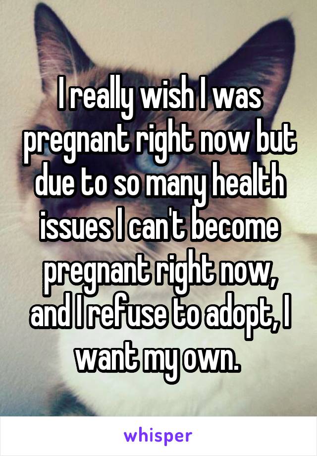 I really wish I was pregnant right now but due to so many health issues I can't become pregnant right now, and I refuse to adopt, I want my own. 