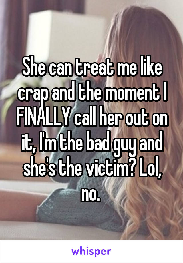 She can treat me like crap and the moment I FINALLY call her out on it, I'm the bad guy and she's the victim? Lol, no. 