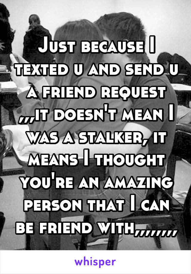 Just because I texted u and send u a friend request ,,,it doesn't mean I was a stalker, it means I thought you're an amazing person that I can be friend with,,,,,,,,