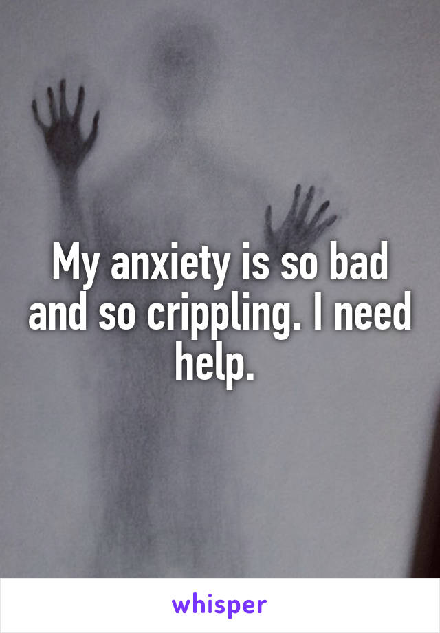 My anxiety is so bad and so crippling. I need help. 