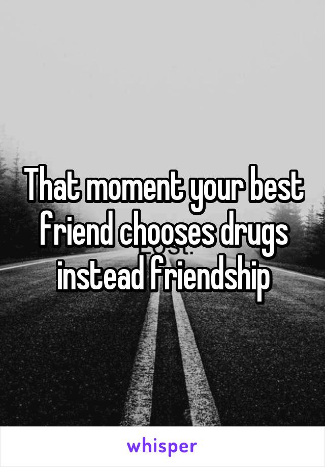 That moment your best friend chooses drugs instead friendship