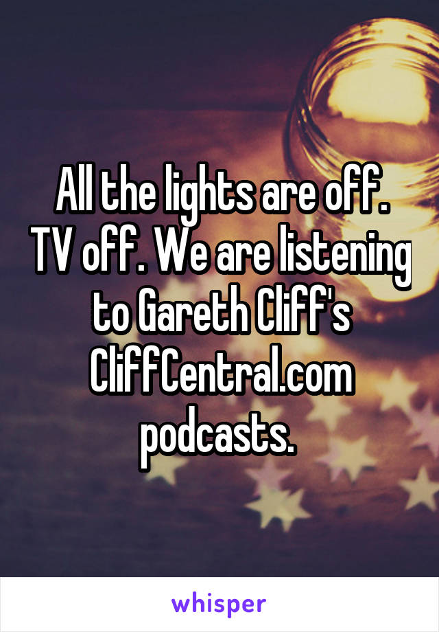 All the lights are off. TV off. We are listening to Gareth Cliff's CliffCentral.com podcasts. 