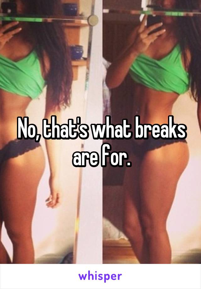 No, that's what breaks are for.