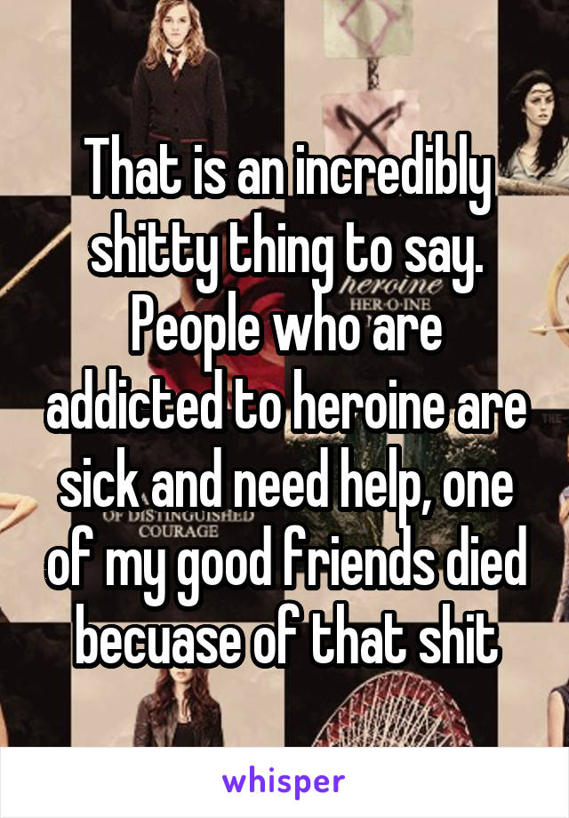 That is an incredibly shitty thing to say. People who are addicted to heroine are sick and need help, one of my good friends died becuase of that shit