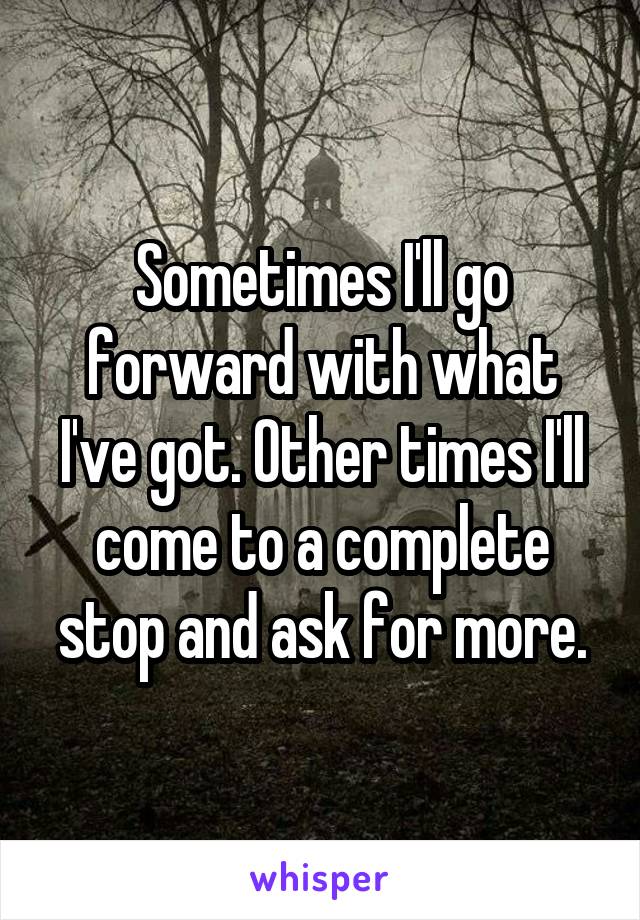 Sometimes I'll go forward with what I've got. Other times I'll come to a complete stop and ask for more.