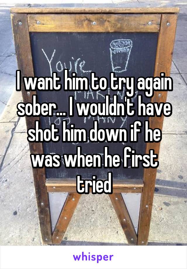 I want him to try again sober... I wouldn't have shot him down if he was when he first tried