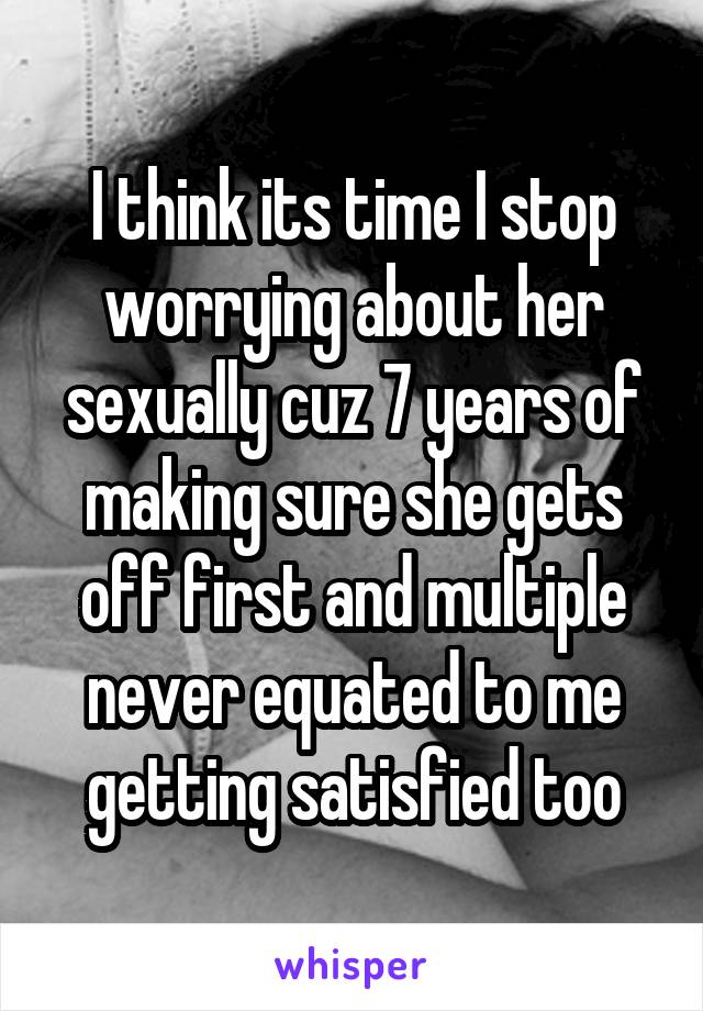 I think its time I stop worrying about her sexually cuz 7 years of making sure she gets off first and multiple never equated to me getting satisfied too