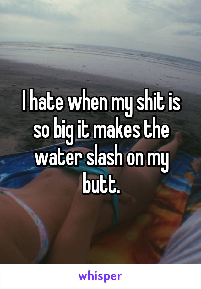 I hate when my shit is so big it makes the water slash on my butt.