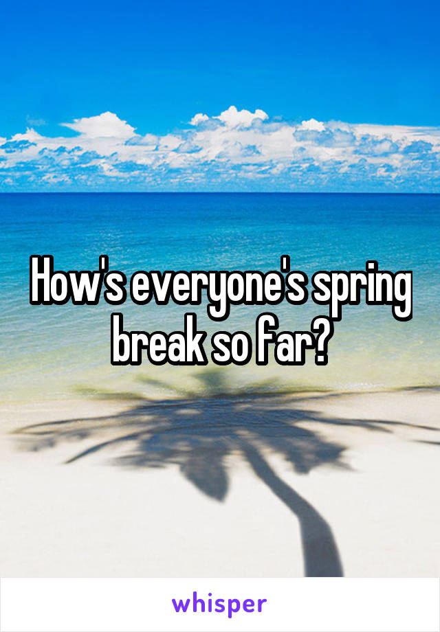 How's everyone's spring break so far?