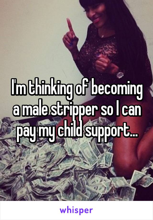 I'm thinking of becoming a male stripper so I can pay my child support...