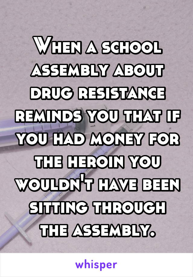 When a school assembly about drug resistance reminds you that if you had money for the heroin you wouldn't have been sitting through the assembly.