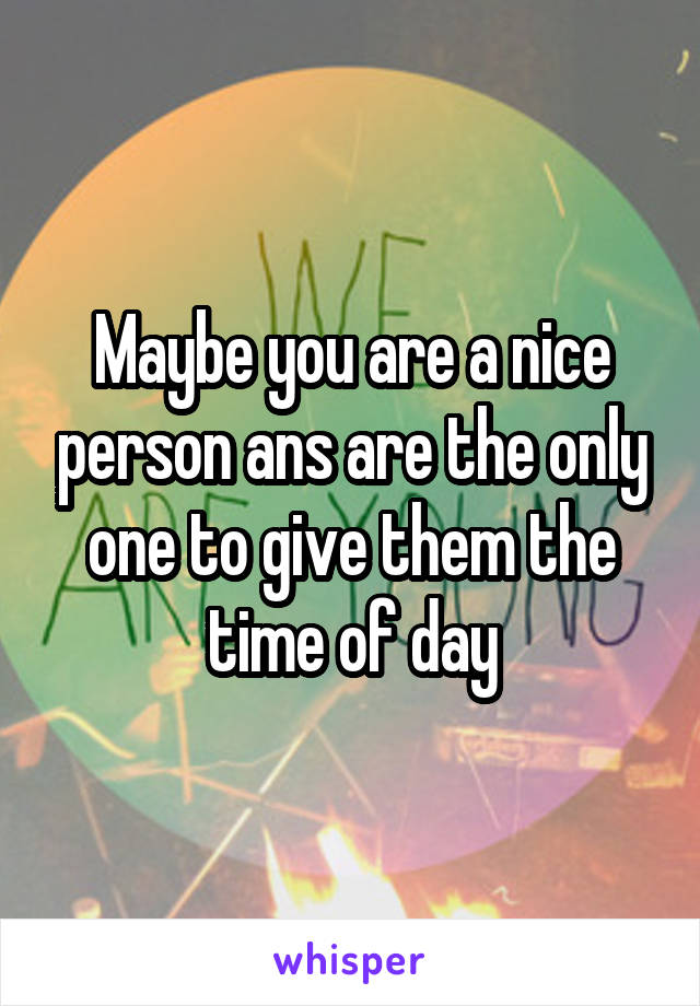 Maybe you are a nice person ans are the only one to give them the time of day